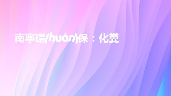 南寧環(huán)保：化糞池管理優(yōu)先，共創(chuàng)美麗家園